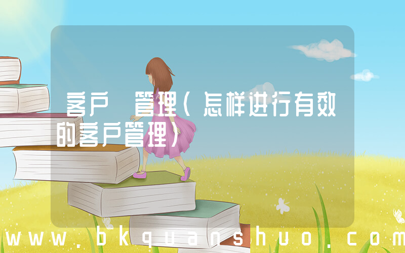 客户 管理(怎样进行有效的客户管理)
